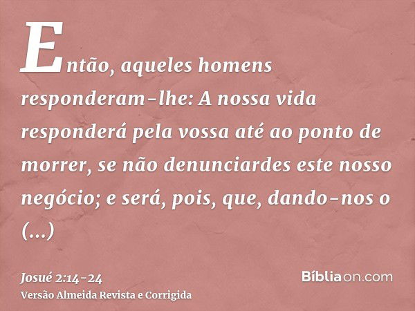 Então, aqueles homens responderam-lhe: A nossa vida responderá pela vossa até ao ponto de morrer, se não denunciardes este nosso negócio; e será, pois, que, dan