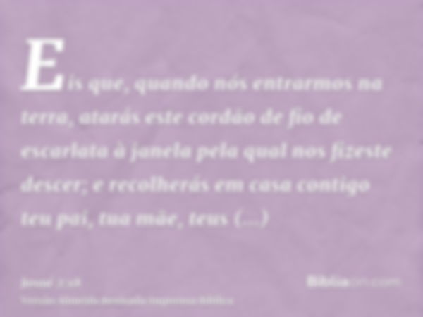 Eis que, quando nós entrarmos na terra, atarás este cordão de fio de escarlata à janela pela qual nos fizeste descer; e recolherás em casa contigo teu pai, tua 