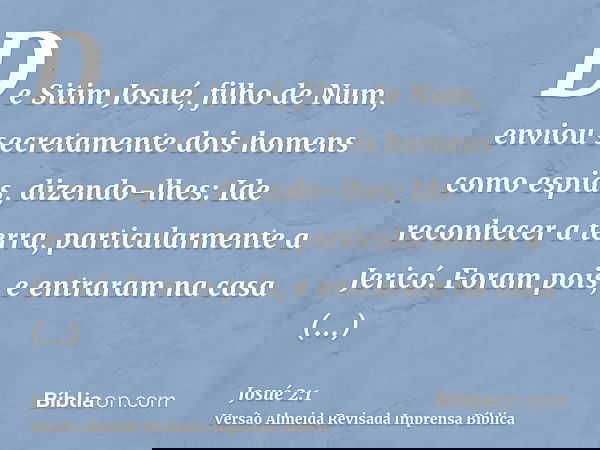 De Sitim Josué, filho de Num, enviou secretamente dois homens como espias, dizendo-lhes: Ide reconhecer a terra, particularmente a Jericó. Foram pois, e entrara