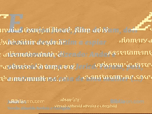 E enviou Josué, filho de Num, dois homens desde Sitim a espiar secretamente, dizendo: Andai e observai a terra e a Jericó. Foram, pois, e entraram na casa de um