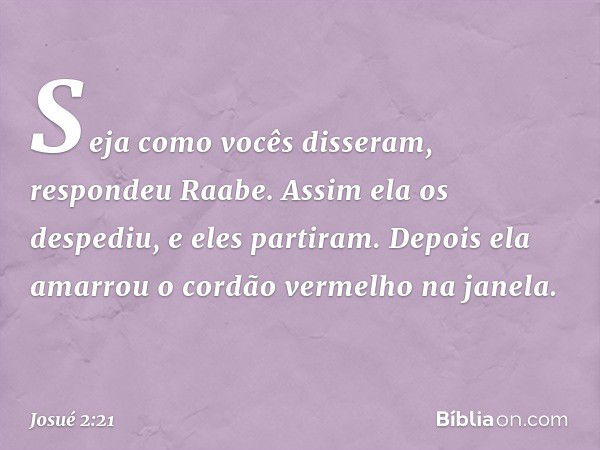 "Seja como vocês disseram", respondeu Raabe. Assim ela os despediu, e eles partiram. Depois ela amarrou o cordão vermelho na janela. -- Josué 2:21