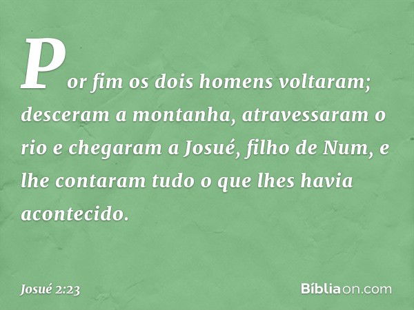 Por fim os dois homens voltaram; desceram a montanha, atravessaram o rio e chegaram a Josué, filho de Num, e lhe contaram tudo o que lhes havia acon­tecido. -- 