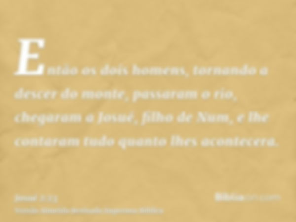 Então os dois homens, tornando a descer do monte, passaram o rio, chegaram a Josué, filho de Num, e lhe contaram tudo quanto lhes acontecera.