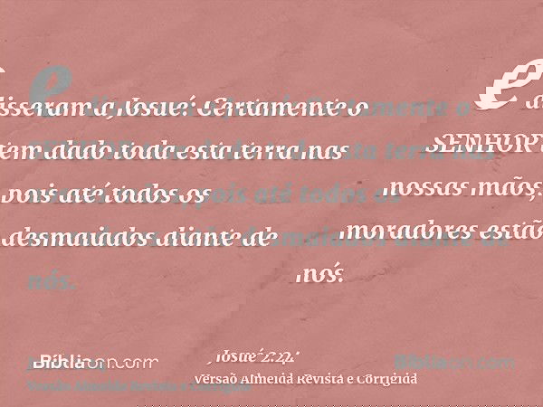 e disseram a Josué: Certamente o SENHOR tem dado toda esta terra nas nossas mãos, pois até todos os moradores estão desmaiados diante de nós.