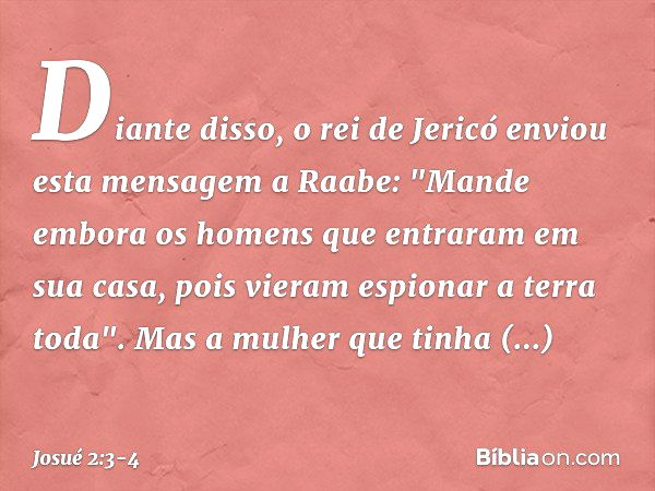 Diante disso, o rei de Jericó enviou esta mensagem a Raabe: "Mande embora os homens que entraram em sua casa, pois vieram espionar a terra toda". Mas a mulher q