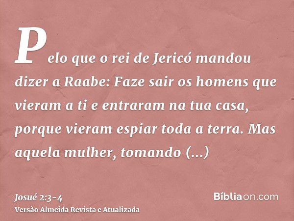 Pelo que o rei de Jericó mandou dizer a Raabe: Faze sair os homens que vieram a ti e entraram na tua casa, porque vieram espiar toda a terra.Mas aquela mulher, 