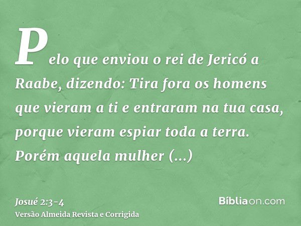 Pelo que enviou o rei de Jericó a Raabe, dizendo: Tira fora os homens que vieram a ti e entraram na tua casa, porque vieram espiar toda a terra.Porém aquela mul