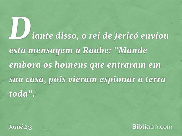 Diante disso, o rei de Jericó enviou esta mensagem a Raabe: "Mande embora os homens que entraram em sua casa, pois vieram espionar a terra toda". -- Josué 2:3