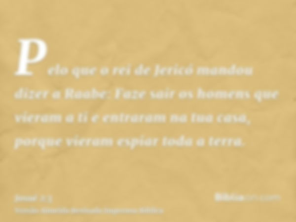 Pelo que o rei de Jericó mandou dizer a Raabe: Faze sair os homens que vieram a ti e entraram na tua casa, porque vieram espiar toda a terra.