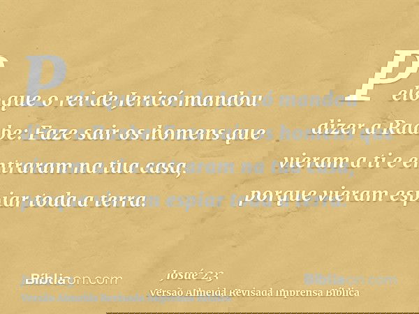 Pelo que o rei de Jericó mandou dizer a Raabe: Faze sair os homens que vieram a ti e entraram na tua casa, porque vieram espiar toda a terra.