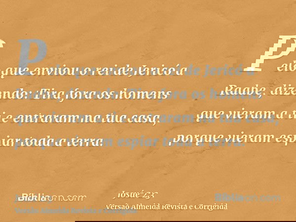 Pelo que enviou o rei de Jericó a Raabe, dizendo: Tira fora os homens que vieram a ti e entraram na tua casa, porque vieram espiar toda a terra.