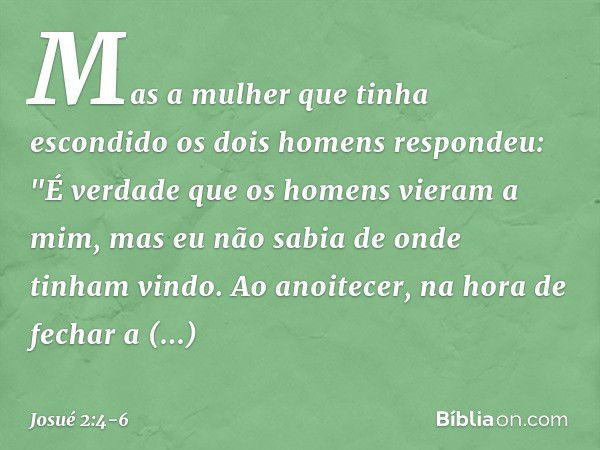 Mas a mulher que tinha escondido os dois homens respondeu: "É verdade que os homens vieram a mim, mas eu não sabia de onde tinham vindo. Ao anoitecer, na hora d