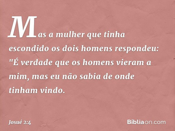 Mas a mulher que tinha escondido os dois homens respondeu: "É verdade que os homens vieram a mim, mas eu não sabia de onde tinham vindo. -- Josué 2:4