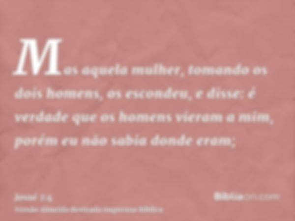 Mas aquela mulher, tomando os dois homens, os escondeu, e disse: é verdade que os homens vieram a mim, porém eu não sabia donde eram;