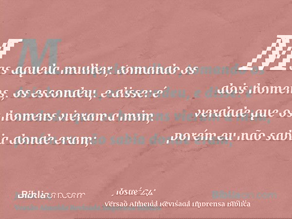 Mas aquela mulher, tomando os dois homens, os escondeu, e disse: é verdade que os homens vieram a mim, porém eu não sabia donde eram;