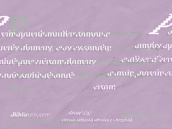 Porém aquela mulher tomou a ambos aqueles homens, e os escondeu, e disse: É verdade que vieram homens a mim, porém eu não sabia de onde eram.