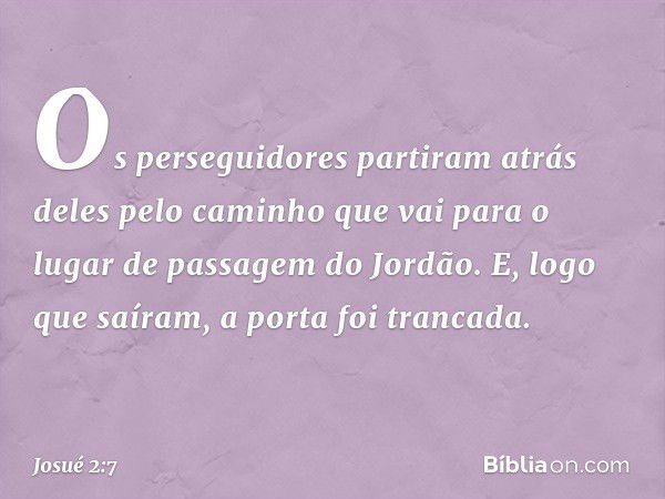 Os perseguidores partiram atrás deles pelo caminho que vai para o lugar de passagem do Jordão. E, logo que saíram, a porta foi trancada. -- Josué 2:7