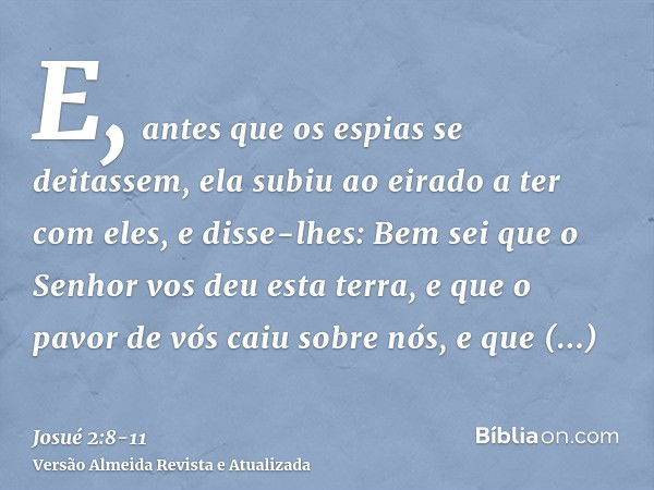 E, antes que os espias se deitassem, ela subiu ao eirado a ter com eles,e disse-lhes: Bem sei que o Senhor vos deu esta terra, e que o pavor de vós caiu sobre n