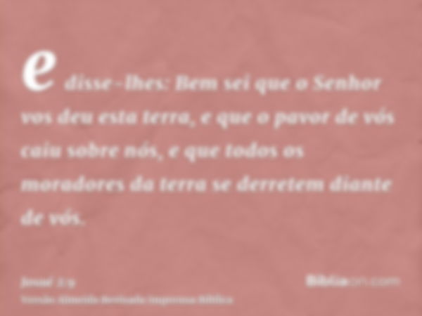 e disse-lhes: Bem sei que o Senhor vos deu esta terra, e que o pavor de vós caiu sobre nós, e que todos os moradores da terra se derretem diante de vós.