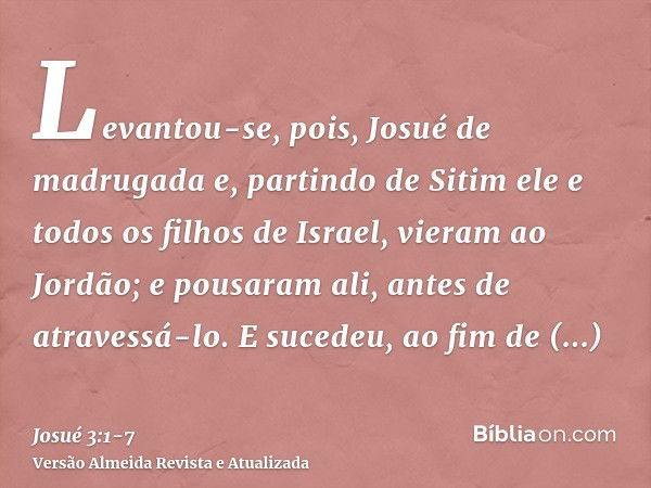 Levantou-se, pois, Josué de madrugada e, partindo de Sitim ele e todos os filhos de Israel, vieram ao Jordão; e pousaram ali, antes de atravessá-lo.E sucedeu, a