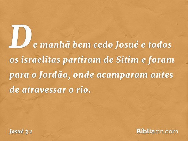 De manhã bem cedo Josué e todos os israelitas partiram de Sitim e foram para o Jordão, onde acamparam antes de atravessar o rio. -- Josué 3:1