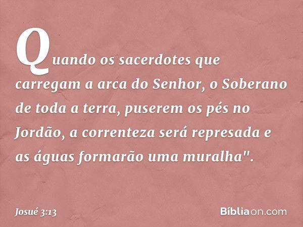 Quando os sacerdotes que carregam a arca do Senhor, o Soberano de toda a terra, puserem os pés no Jordão, a correnteza será represada e as águas formarão uma mu