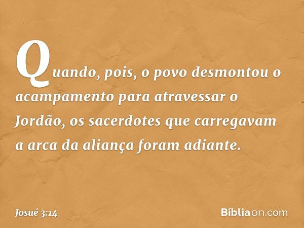 Quando, pois, o povo desmontou o acam­pamento para atravessar o Jordão, os sacerdotes que carregavam a arca da aliança foram adiante. -- Josué 3:14