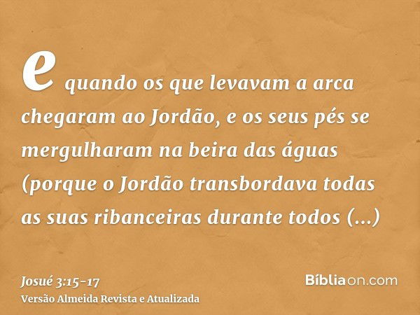 e quando os que levavam a arca chegaram ao Jordão, e os seus pés se mergulharam na beira das águas (porque o Jordão transbordava todas as suas ribanceiras duran