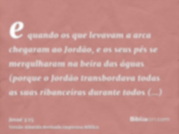 e quando os que levavam a arca chegaram ao Jordão, e os seus pés se mergulharam na beira das águas (porque o Jordão transbordava todas as suas ribanceiras duran