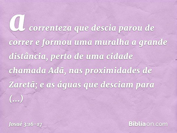 a correnteza que descia parou de correr e formou uma muralha a gran­de distância, perto de uma cidade chamada Adã, nas proximidades de Zaretã; e as águas que de