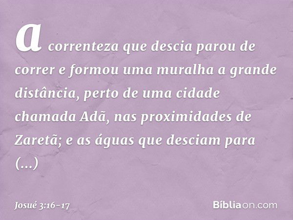 a correnteza que descia parou de correr e formou uma muralha a gran­de distância, perto de uma cidade chamada Adã, nas proximidades de Zaretã; e as águas que de