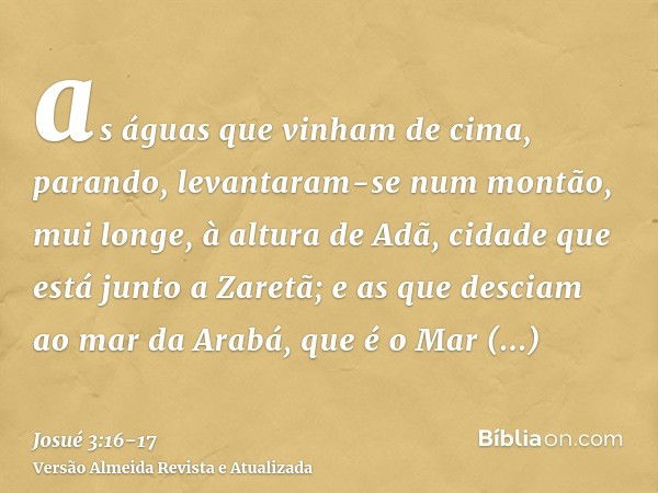 as águas que vinham de cima, parando, levantaram-se num montão, mui longe, à altura de Adã, cidade que está junto a Zaretã; e as que desciam ao mar da Arabá, qu