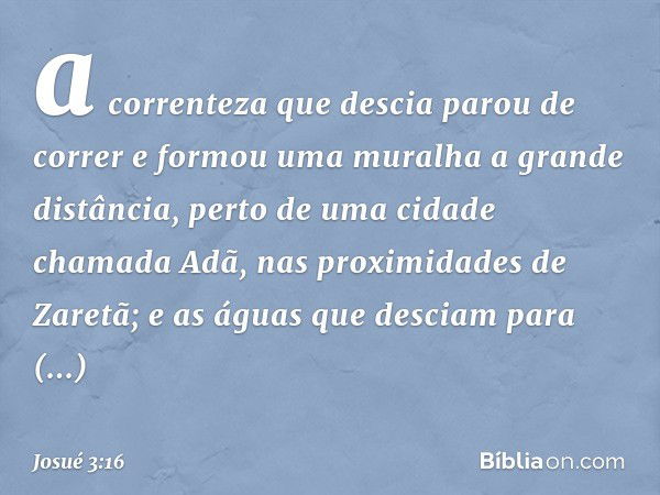 a correnteza que descia parou de correr e formou uma muralha a gran­de distância, perto de uma cidade chamada Adã, nas proximidades de Zaretã; e as águas que de