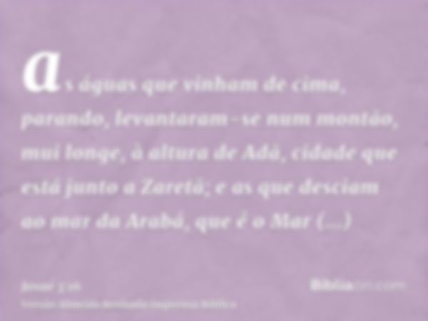 as águas que vinham de cima, parando, levantaram-se num montão, mui longe, à altura de Adã, cidade que está junto a Zaretã; e as que desciam ao mar da Arabá, qu