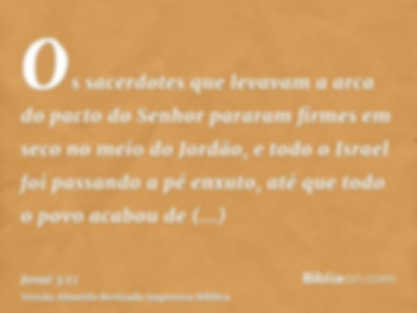 Os sacerdotes que levavam a arca do pacto do Senhor pararam firmes em seco no meio do Jordão, e todo o Israel foi passando a pé enxuto, até que todo o povo acab