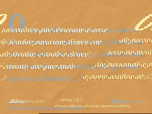 Os sacerdotes que levavam a arca do pacto do Senhor pararam firmes em seco no meio do Jordão, e todo o Israel foi passando a pé enxuto, até que todo o povo acab