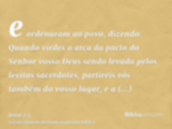 e ordenaram ao povo, dizendo: Quando virdes a arca da pacto do Senhor vosso Deus sendo levada pelos levitas sacerdotes, partireis vós também do vosso lugar, e a