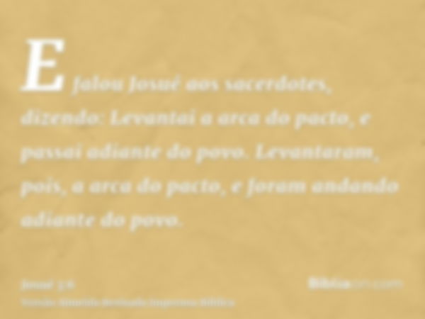 E falou Josué aos sacerdotes, dizendo: Levantai a arca do pacto, e passai adiante do povo. Levantaram, pois, a arca do pacto, e foram andando adiante do povo.