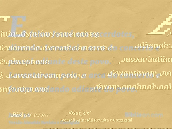 E falou Josué aos sacerdotes, dizendo: Levantai a arca do concerto e passai adiante deste povo. Levantaram, pois, a arca do concerto e foram andando adiante do 