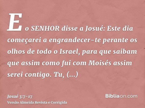 E o SENHOR disse a Josué: Este dia começarei a engrandecer-te perante os olhos de todo o Israel, para que saibam que assim como fui com Moisés assim serei conti