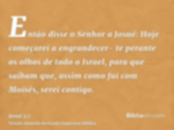 Então disse o Senhor a Josué: Hoje começarei a engrandecer- te perante os olhos de todo o Israel, para que saibam que, assim como fui com Moisés, serei contigo.