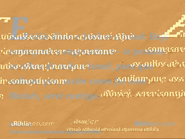 Então disse o Senhor a Josué: Hoje começarei a engrandecer- te perante os olhos de todo o Israel, para que saibam que, assim como fui com Moisés, serei contigo.