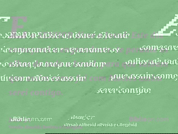 E o SENHOR disse a Josué: Este dia começarei a engrandecer-te perante os olhos de todo o Israel, para que saibam que assim como fui com Moisés assim serei conti