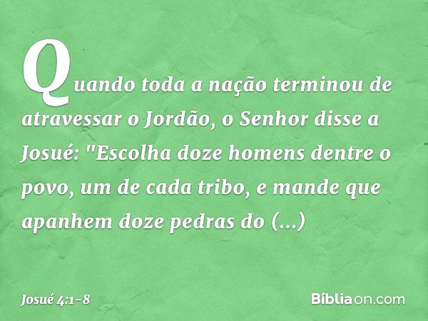 Quando toda a nação terminou de atravessar o Jordão, o Senhor disse a Josué: "Esco­lha doze homens dentre o povo, um de cada tribo, e mande que apanhem doze ped