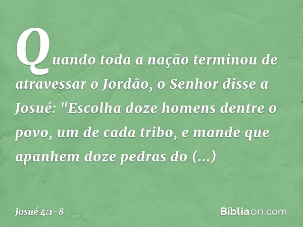 Quando toda a nação terminou de atravessar o Jordão, o Senhor disse a Josué: "Esco­lha doze homens dentre o povo, um de cada tribo, e mande que apanhem doze ped