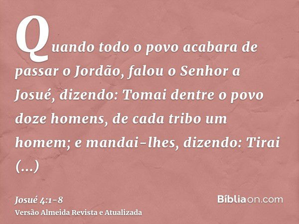 Quando todo o povo acabara de passar o Jordão, falou o Senhor a Josué, dizendo:Tomai dentre o povo doze homens, de cada tribo um homem;e mandai-lhes, dizendo: T