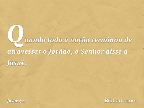 Quando toda a nação terminou de atravessar o Jordão, o Senhor disse a Josué: -- Josué 4:1