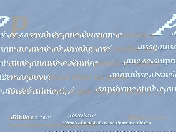 Pois os sacerdotes que levavam a arca pararam no meio do Jordão, até que se cumpriu tudo quanto o Senhor mandara Josué dizer ao povo, conforme tudo o que Moisés