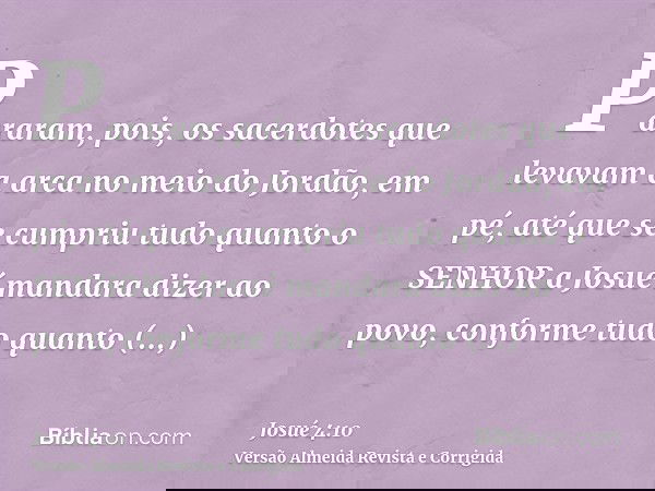 Pararam, pois, os sacerdotes que levavam a arca no meio do Jordão, em pé, até que se cumpriu tudo quanto o SENHOR a Josué mandara dizer ao povo, conforme tudo q