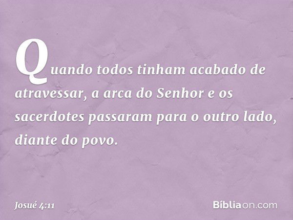 Quando todos tinham acabado de atravessar, a arca do Senhor e os sacerdotes passaram para o outro lado, diante do povo. -- Josué 4:11